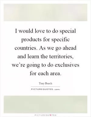 I would love to do special products for specific countries. As we go ahead and learn the territories, we’re going to do exclusives for each area Picture Quote #1