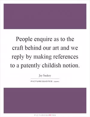 People enquire as to the craft behind our art and we reply by making references to a patently childish notion Picture Quote #1