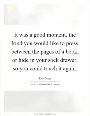 It was a good moment, the kind you would like to press between the pages of a book, or hide in your sock drawer, so you could touch it again Picture Quote #1