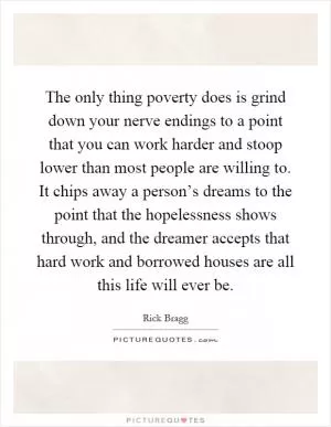 The only thing poverty does is grind down your nerve endings to a point that you can work harder and stoop lower than most people are willing to. It chips away a person’s dreams to the point that the hopelessness shows through, and the dreamer accepts that hard work and borrowed houses are all this life will ever be Picture Quote #1