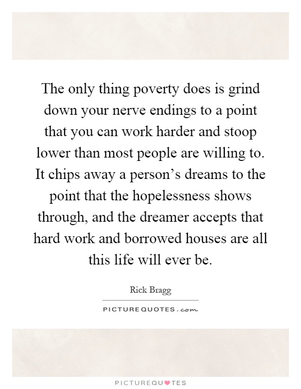 The only thing poverty does is grind down your nerve endings to a point that you can work harder and stoop lower than most people are willing to. It chips away a person's dreams to the point that the hopelessness shows through, and the dreamer accepts that hard work and borrowed houses are all this life will ever be Picture Quote #1
