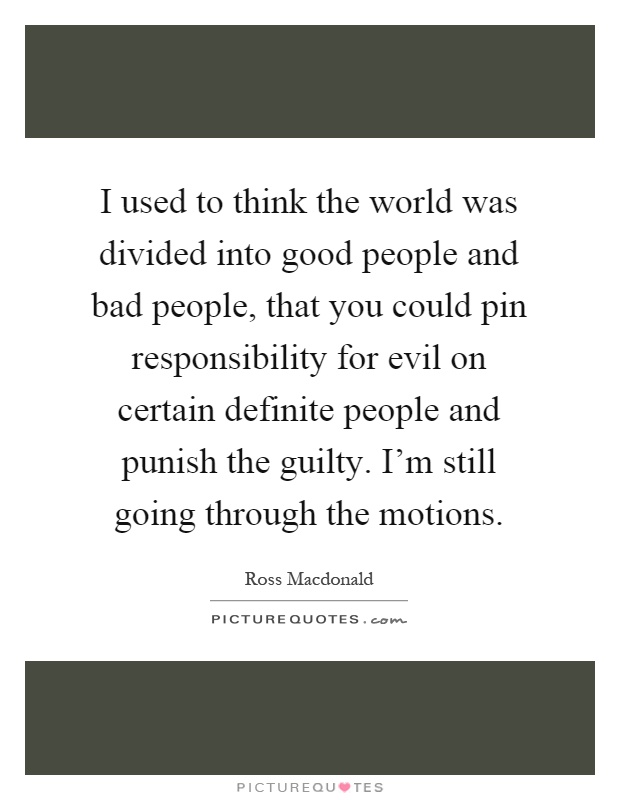 I used to think the world was divided into good people and bad people, that you could pin responsibility for evil on certain definite people and punish the guilty. I'm still going through the motions Picture Quote #1