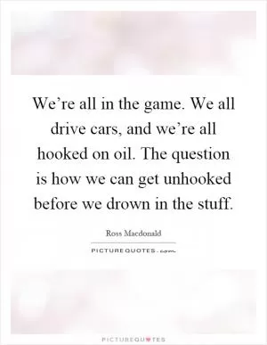 We’re all in the game. We all drive cars, and we’re all hooked on oil. The question is how we can get unhooked before we drown in the stuff Picture Quote #1