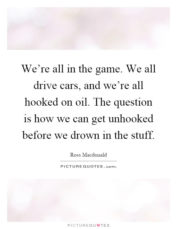 We're all in the game. We all drive cars, and we're all hooked on oil. The question is how we can get unhooked before we drown in the stuff Picture Quote #1