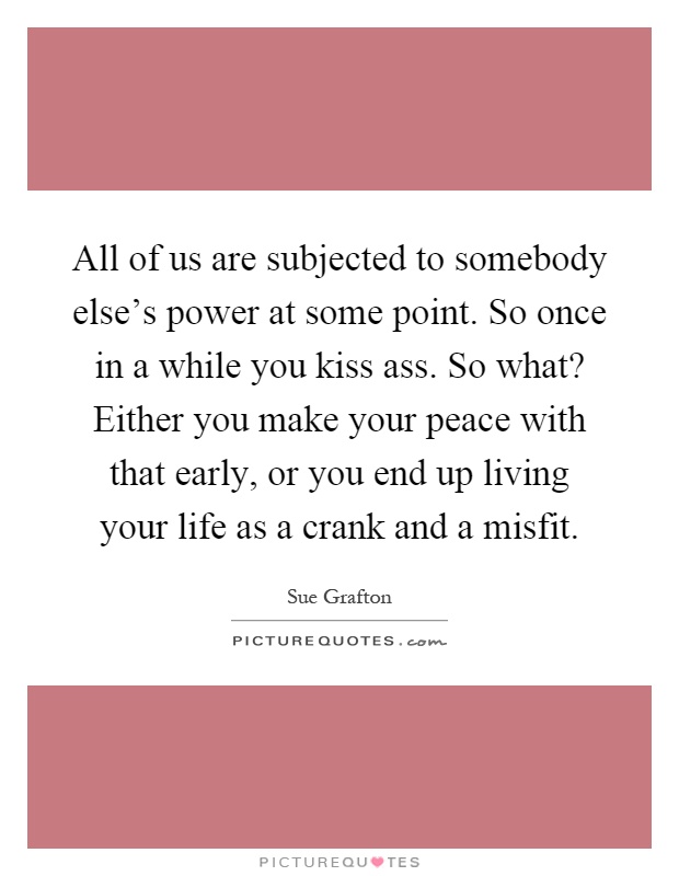 All of us are subjected to somebody else's power at some point. So once in a while you kiss ass. So what? Either you make your peace with that early, or you end up living your life as a crank and a misfit Picture Quote #1