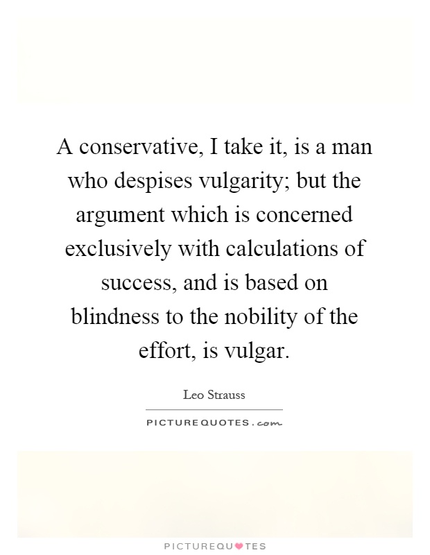 A conservative, I take it, is a man who despises vulgarity; but the argument which is concerned exclusively with calculations of success, and is based on blindness to the nobility of the effort, is vulgar Picture Quote #1