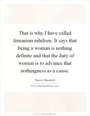 That is why I have called feminism nihilism. It says that being a woman is nothing definite and that the duty of women is to advance that nothingness as a cause Picture Quote #1