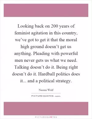 Looking back on 200 years of feminist agitation in this country, we’ve got to get it that the moral high ground doesn’t get us anything. Pleading with powerful men never gets us what we need. Talking doesn’t do it. Being right doesn’t do it. Hardball politics does it... and a political strategy Picture Quote #1