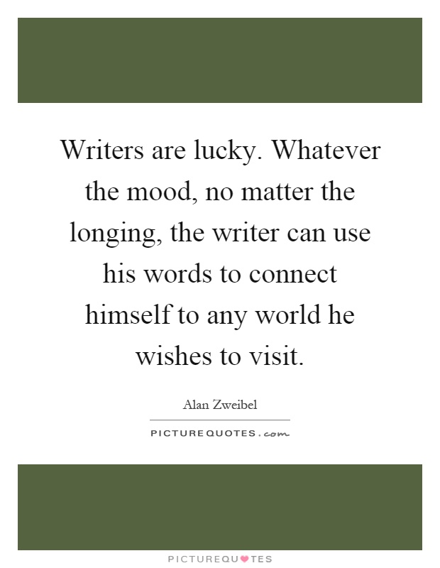 Writers are lucky. Whatever the mood, no matter the longing, the writer can use his words to connect himself to any world he wishes to visit Picture Quote #1