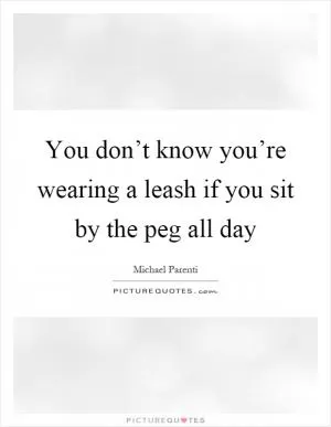 You don’t know you’re wearing a leash if you sit by the peg all day Picture Quote #1