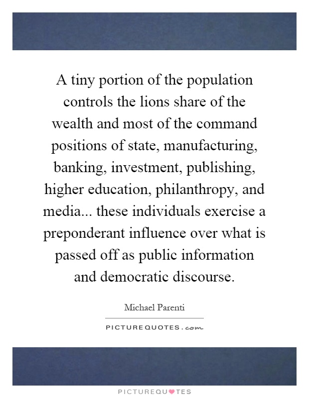 A tiny portion of the population controls the lions share of the wealth and most of the command positions of state, manufacturing, banking, investment, publishing, higher education, philanthropy, and media... these individuals exercise a preponderant influence over what is passed off as public information and democratic discourse Picture Quote #1