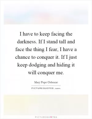 I have to keep facing the darkness. If I stand tall and face the thing I fear, I have a chance to conquer it. If I just keep dodging and hiding it will conquer me Picture Quote #1