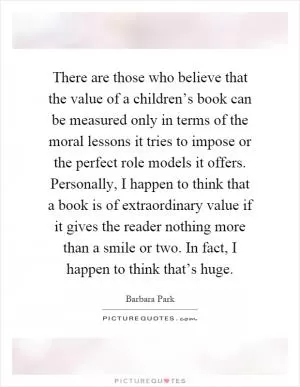 There are those who believe that the value of a children’s book can be measured only in terms of the moral lessons it tries to impose or the perfect role models it offers. Personally, I happen to think that a book is of extraordinary value if it gives the reader nothing more than a smile or two. In fact, I happen to think that’s huge Picture Quote #1