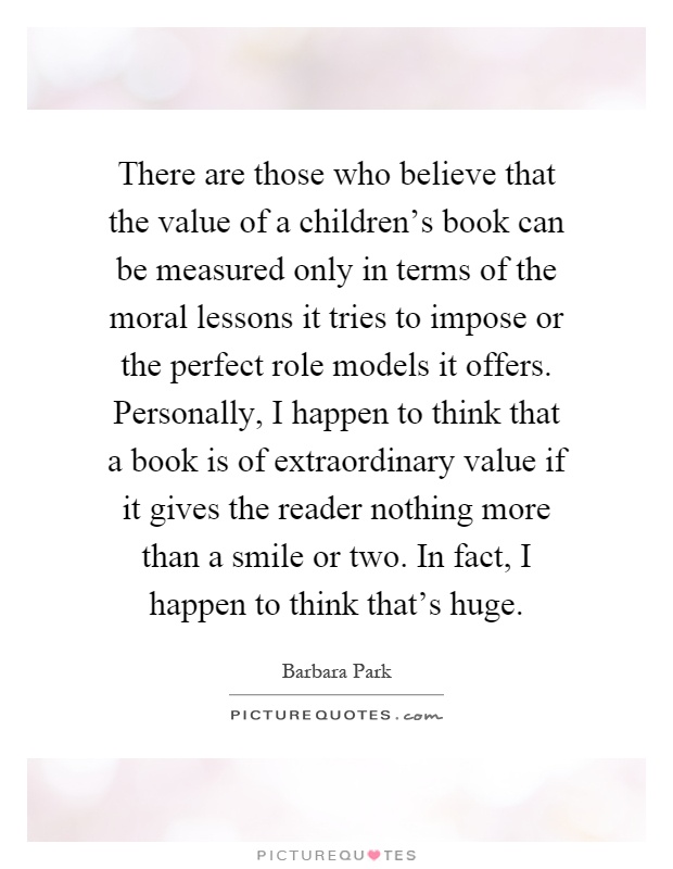 There are those who believe that the value of a children's book can be measured only in terms of the moral lessons it tries to impose or the perfect role models it offers. Personally, I happen to think that a book is of extraordinary value if it gives the reader nothing more than a smile or two. In fact, I happen to think that's huge Picture Quote #1