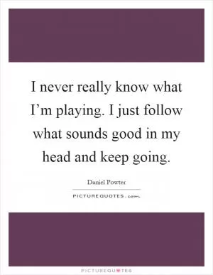 I never really know what I’m playing. I just follow what sounds good in my head and keep going Picture Quote #1