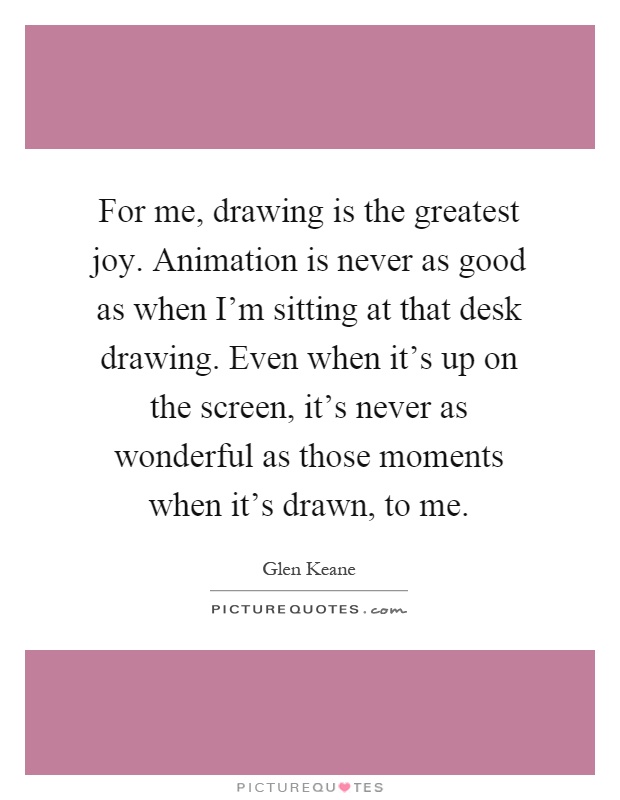 For me, drawing is the greatest joy. Animation is never as good as when I'm sitting at that desk drawing. Even when it's up on the screen, it's never as wonderful as those moments when it's drawn, to me Picture Quote #1