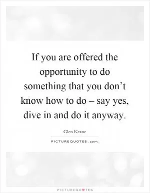If you are offered the opportunity to do something that you don’t know how to do – say yes, dive in and do it anyway Picture Quote #1