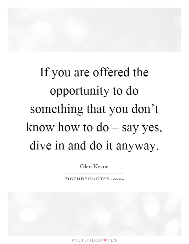 If you are offered the opportunity to do something that you don't know how to do – say yes, dive in and do it anyway Picture Quote #1