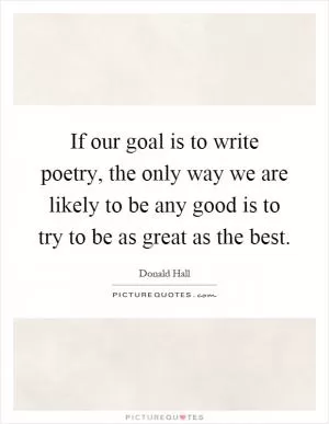 If our goal is to write poetry, the only way we are likely to be any good is to try to be as great as the best Picture Quote #1