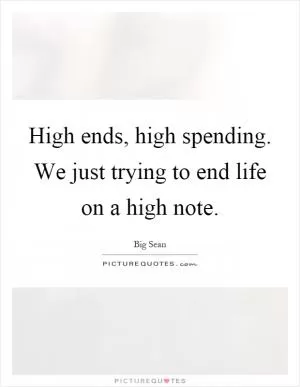 High ends, high spending. We just trying to end life on a high note Picture Quote #1