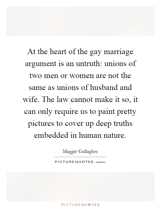 At the heart of the gay marriage argument is an untruth: unions of two men or women are not the same as unions of husband and wife. The law cannot make it so, it can only require us to paint pretty pictures to cover up deep truths embedded in human nature Picture Quote #1