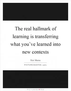 The real hallmark of learning is transferring what you’ve learned into new contexts Picture Quote #1