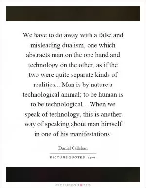 We have to do away with a false and misleading dualism, one which abstracts man on the one hand and technology on the other, as if the two were quite separate kinds of realities... Man is by nature a technological animal; to be human is to be technological... When we speak of technology, this is another way of speaking about man himself in one of his manifestations Picture Quote #1