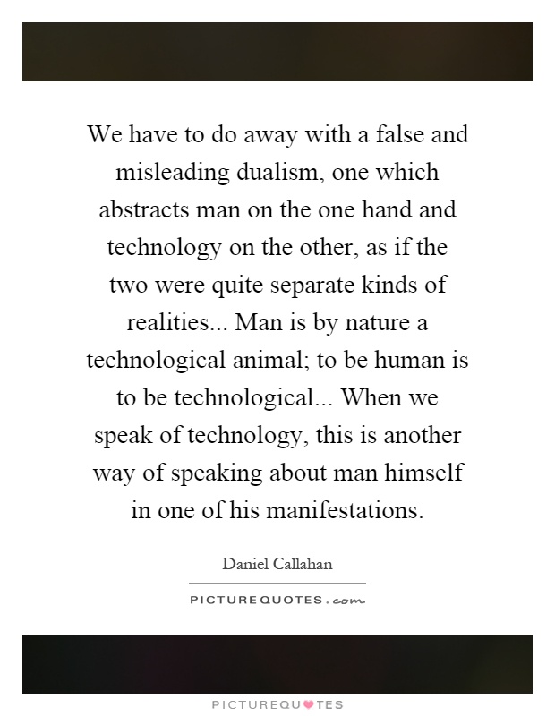 We have to do away with a false and misleading dualism, one which abstracts man on the one hand and technology on the other, as if the two were quite separate kinds of realities... Man is by nature a technological animal; to be human is to be technological... When we speak of technology, this is another way of speaking about man himself in one of his manifestations Picture Quote #1