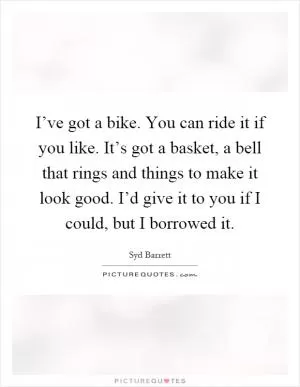 I’ve got a bike. You can ride it if you like. It’s got a basket, a bell that rings and things to make it look good. I’d give it to you if I could, but I borrowed it Picture Quote #1