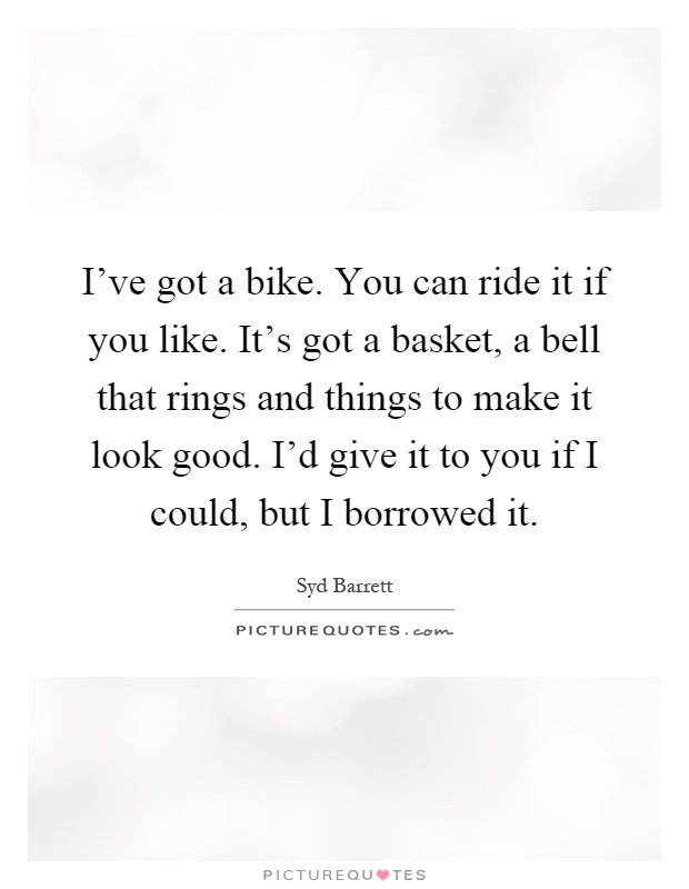 I've got a bike. You can ride it if you like. It's got a basket, a bell that rings and things to make it look good. I'd give it to you if I could, but I borrowed it Picture Quote #1
