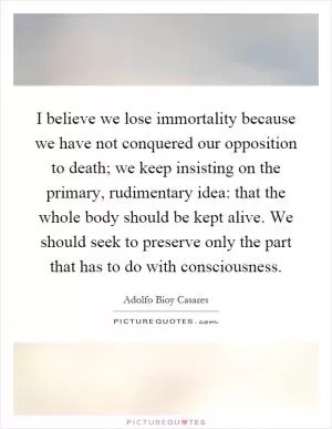 I believe we lose immortality because we have not conquered our opposition to death; we keep insisting on the primary, rudimentary idea: that the whole body should be kept alive. We should seek to preserve only the part that has to do with consciousness Picture Quote #1