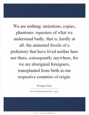 We are nothing: imitations, copies, phantoms: repeaters of what we understand badly, that is, hardly at all: the animated fossils of a prehistory that have lived neither here nor there, consequently anywhere, for we are aboriginal foreigners, transplanted from birth in our respective countries of origin Picture Quote #1