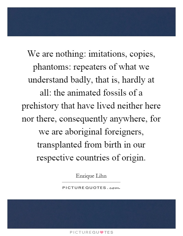 We are nothing: imitations, copies, phantoms: repeaters of what we understand badly, that is, hardly at all: the animated fossils of a prehistory that have lived neither here nor there, consequently anywhere, for we are aboriginal foreigners, transplanted from birth in our respective countries of origin Picture Quote #1
