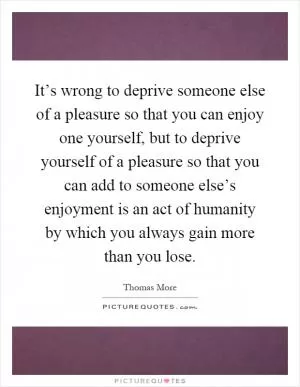 It’s wrong to deprive someone else of a pleasure so that you can enjoy one yourself, but to deprive yourself of a pleasure so that you can add to someone else’s enjoyment is an act of humanity by which you always gain more than you lose Picture Quote #1