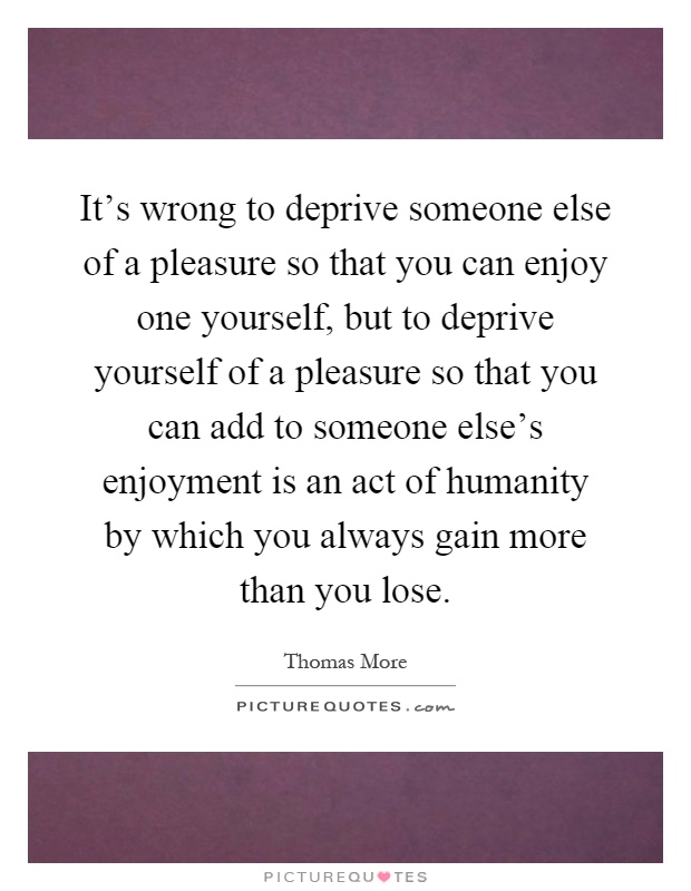 It's wrong to deprive someone else of a pleasure so that you can enjoy one yourself, but to deprive yourself of a pleasure so that you can add to someone else's enjoyment is an act of humanity by which you always gain more than you lose Picture Quote #1