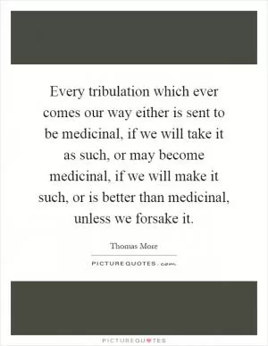Every tribulation which ever comes our way either is sent to be medicinal, if we will take it as such, or may become medicinal, if we will make it such, or is better than medicinal, unless we forsake it Picture Quote #1