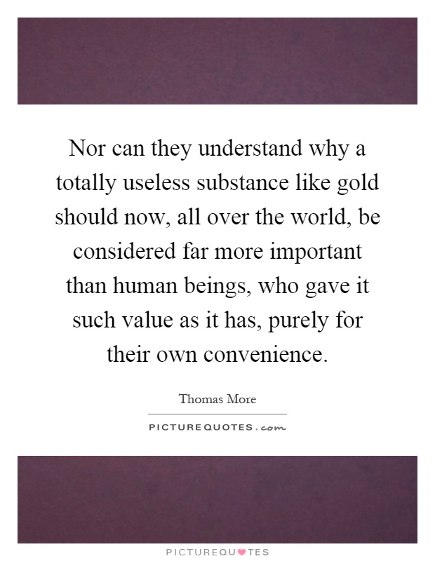 Nor can they understand why a totally useless substance like gold should now, all over the world, be considered far more important than human beings, who gave it such value as it has, purely for their own convenience Picture Quote #1