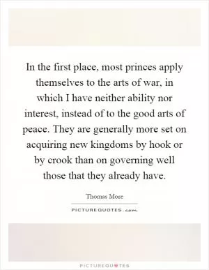 In the first place, most princes apply themselves to the arts of war, in which I have neither ability nor interest, instead of to the good arts of peace. They are generally more set on acquiring new kingdoms by hook or by crook than on governing well those that they already have Picture Quote #1