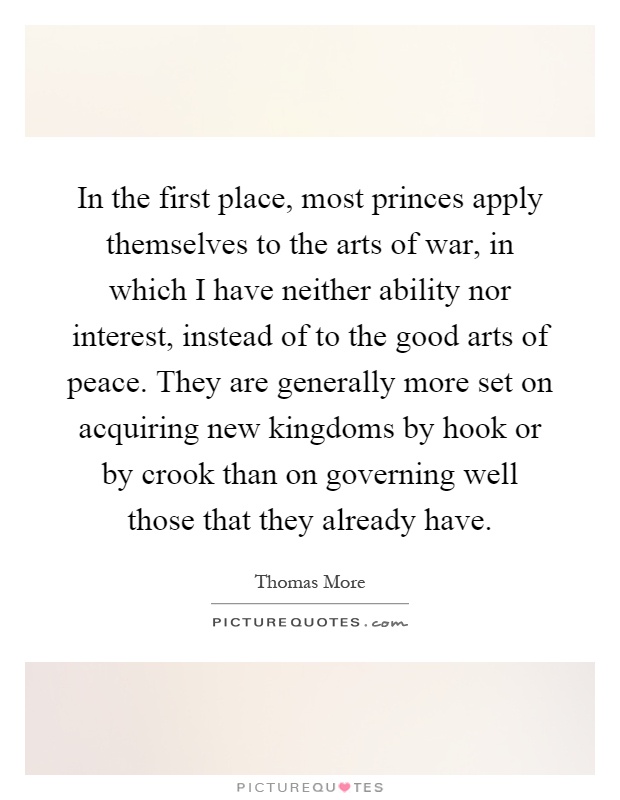 In the first place, most princes apply themselves to the arts of war, in which I have neither ability nor interest, instead of to the good arts of peace. They are generally more set on acquiring new kingdoms by hook or by crook than on governing well those that they already have Picture Quote #1