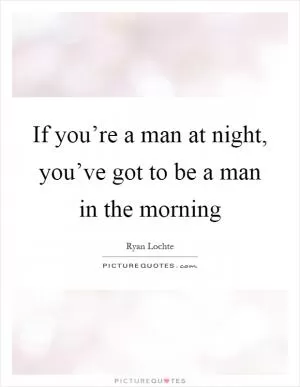 If you’re a man at night, you’ve got to be a man in the morning Picture Quote #1