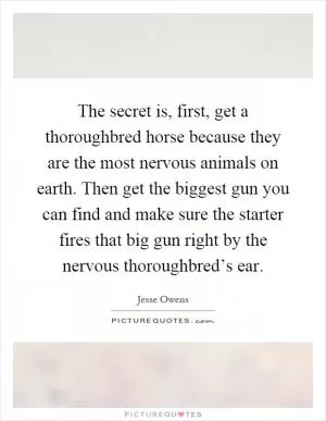 The secret is, first, get a thoroughbred horse because they are the most nervous animals on earth. Then get the biggest gun you can find and make sure the starter fires that big gun right by the nervous thoroughbred’s ear Picture Quote #1