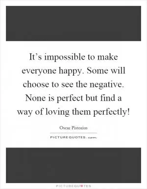 It’s impossible to make everyone happy. Some will choose to see the negative. None is perfect but find a way of loving them perfectly! Picture Quote #1
