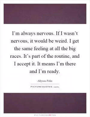 I’m always nervous. If I wasn’t nervous, it would be weird. I get the same feeling at all the big races. It’s part of the routine, and I accept it. It means I’m there and I’m ready Picture Quote #1