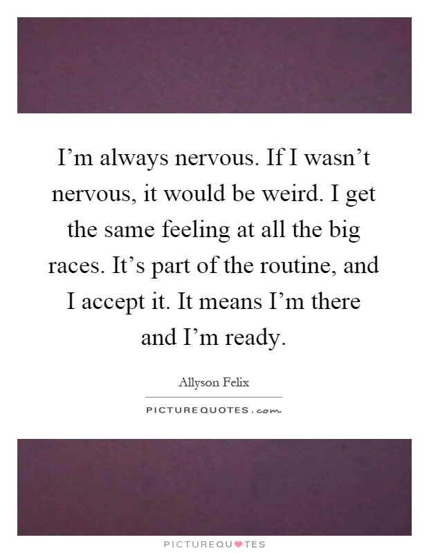 I'm always nervous. If I wasn't nervous, it would be weird. I get the same feeling at all the big races. It's part of the routine, and I accept it. It means I'm there and I'm ready Picture Quote #1