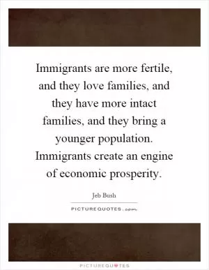 Immigrants are more fertile, and they love families, and they have more intact families, and they bring a younger population. Immigrants create an engine of economic prosperity Picture Quote #1