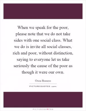 When we speak for the poor, please note that we do not take sides with one social class. What we do is invite all social classes, rich and poor, without distinction, saying to everyone let us take seriously the cause of the poor as though it were our own Picture Quote #1