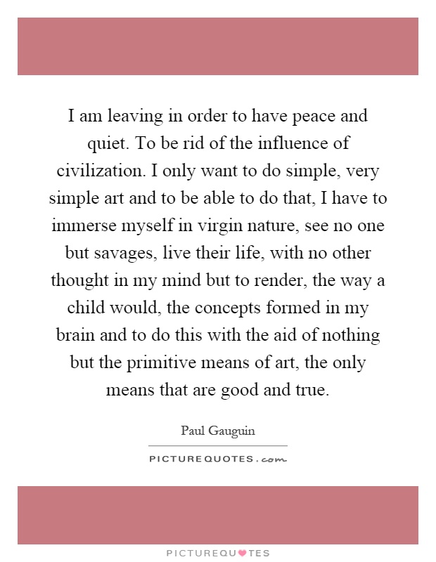 I am leaving in order to have peace and quiet. To be rid of the influence of civilization. I only want to do simple, very simple art and to be able to do that, I have to immerse myself in virgin nature, see no one but savages, live their life, with no other thought in my mind but to render, the way a child would, the concepts formed in my brain and to do this with the aid of nothing but the primitive means of art, the only means that are good and true Picture Quote #1