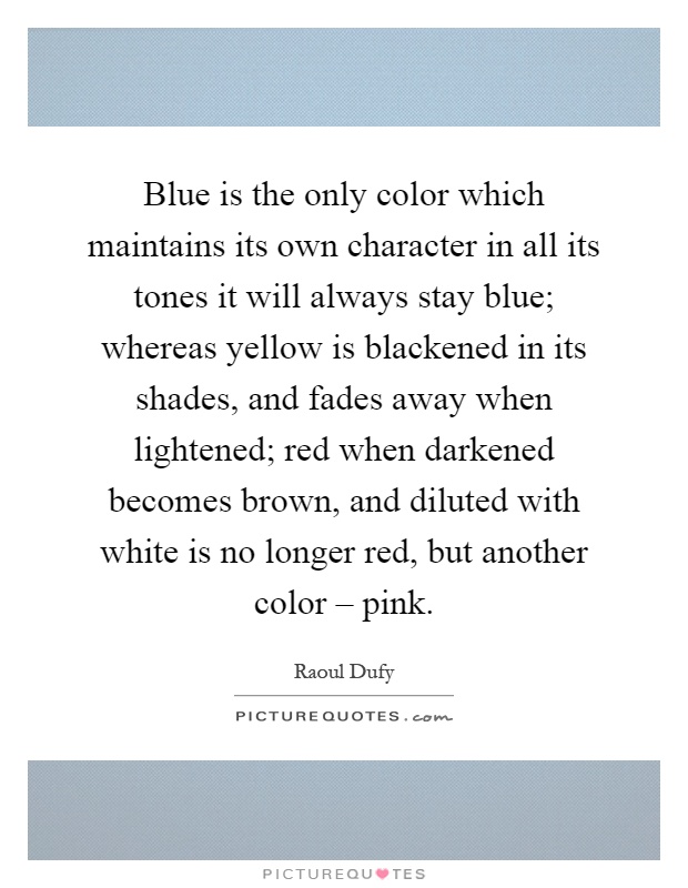 Blue is the only color which maintains its own character in all its tones it will always stay blue; whereas yellow is blackened in its shades, and fades away when lightened; red when darkened becomes brown, and diluted with white is no longer red, but another color – pink Picture Quote #1