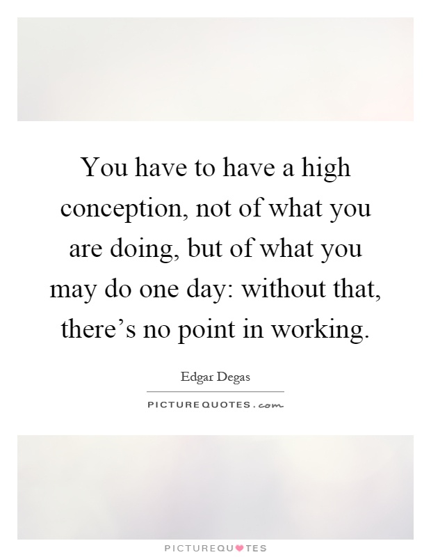 You have to have a high conception, not of what you are doing, but of what you may do one day: without that, there's no point in working Picture Quote #1