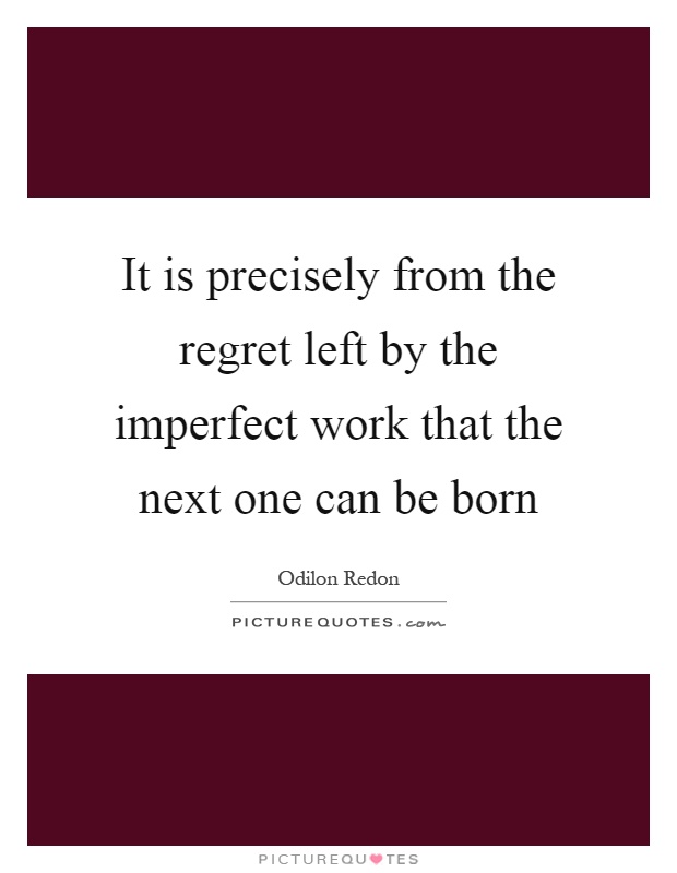 It is precisely from the regret left by the imperfect work that the next one can be born Picture Quote #1